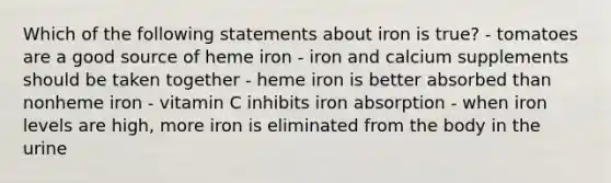 Which of the following statements about iron is true? - tomatoes are a good source of heme iron - iron and calcium supplements should be taken together - heme iron is better absorbed than nonheme iron - vitamin C inhibits iron absorption - when iron levels are high, more iron is eliminated from the body in the urine