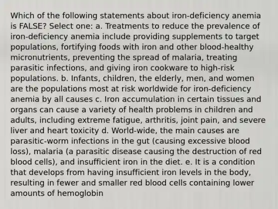 Which of the following statements about iron-deficiency anemia is FALSE? Select one: a. Treatments to reduce the prevalence of iron-deficiency anemia include providing supplements to target populations, fortifying foods with iron and other blood-healthy micronutrients, preventing the spread of malaria, treating parasitic infections, and giving iron cookware to high-risk populations. b. Infants, children, the elderly, men, and women are the populations most at risk worldwide for iron-deficiency anemia by all causes c. Iron accumulation in certain tissues and organs can cause a variety of health problems in children and adults, including extreme fatigue, arthritis, joint pain, and severe liver and heart toxicity d. World-wide, the main causes are parasitic-worm infections in the gut (causing excessive blood loss), malaria (a parasitic disease causing the destruction of red blood cells), and insufficient iron in the diet. e. It is a condition that develops from having insufficient iron levels in the body, resulting in fewer and smaller red blood cells containing lower amounts of hemoglobin