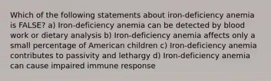 Which of the following statements about iron-deficiency anemia is FALSE? a) Iron-deficiency anemia can be detected by blood work or dietary analysis b) Iron-deficiency anemia affects only a small percentage of American children c) Iron-deficiency anemia contributes to passivity and lethargy d) Iron-deficiency anemia can cause impaired immune response