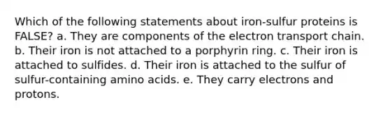 Which of the following statements about iron-sulfur proteins is FALSE? a. They are components of the electron transport chain. b. Their iron is not attached to a porphyrin ring. c. Their iron is attached to sulfides. d. Their iron is attached to the sulfur of sulfur-containing amino acids. e. They carry electrons and protons.