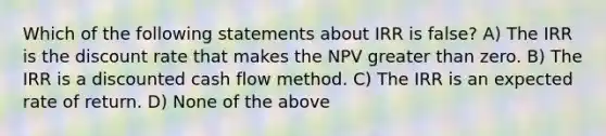 Which of the following statements about IRR is false? A) The IRR is the discount rate that makes the NPV greater than zero. B) The IRR is a discounted cash flow method. C) The IRR is an expected rate of return. D) None of the above