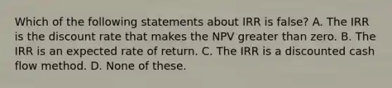 Which of the following statements about IRR is false? A. The IRR is the discount rate that makes the NPV greater than zero. B. The IRR is an expected rate of return. C. The IRR is a discounted cash flow method. D. None of these.