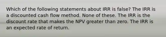 Which of the following statements about IRR is false? The IRR is a discounted cash flow method. None of these. The IRR is the discount rate that makes the NPV greater than zero. The IRR is an expected rate of return.