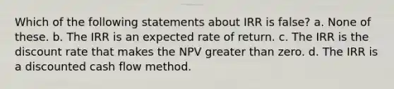 Which of the following statements about IRR is false? a. None of these. b. The IRR is an expected rate of return. c. The IRR is the discount rate that makes the NPV <a href='https://www.questionai.com/knowledge/ktgHnBD4o3-greater-than' class='anchor-knowledge'>greater than</a> zero. d. The IRR is a discounted cash flow method.