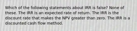 Which of the following statements about IRR is false? None of these. The IRR is an expected rate of return. The IRR is the discount rate that makes the NPV greater than zero. The IRR is a discounted cash flow method.