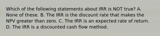 Which of the following statements about IRR is NOT true? A. None of these. B. The IRR is the discount rate that makes the NPV greater than zero. C. The IRR is an expected rate of return. D. The IRR is a discounted cash flow method.