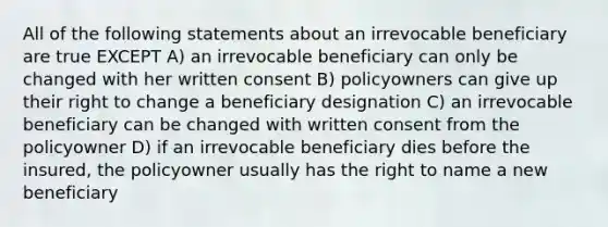 All of the following statements about an irrevocable beneficiary are true EXCEPT A) an irrevocable beneficiary can only be changed with her written consent B) policyowners can give up their right to change a beneficiary designation C) an irrevocable beneficiary can be changed with written consent from the policyowner D) if an irrevocable beneficiary dies before the insured, the policyowner usually has the right to name a new beneficiary