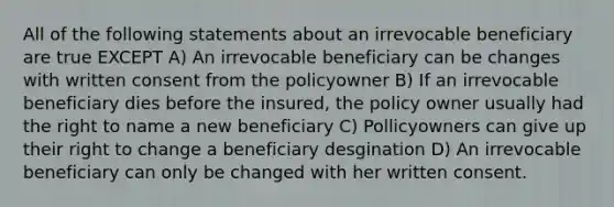 All of the following statements about an irrevocable beneficiary are true EXCEPT A) An irrevocable beneficiary can be changes with written consent from the policyowner B) If an irrevocable beneficiary dies before the insured, the policy owner usually had the right to name a new beneficiary C) Pollicyowners can give up their right to change a beneficiary desgination D) An irrevocable beneficiary can only be changed with her written consent.