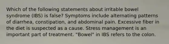 Which of the following statements about irritable bowel syndrome (IBS) is false? Symptoms include alternating patterns of diarrhea, constipation, and abdominal pain. Excessive fiber in the diet is suspected as a cause. Stress management is an important part of treatment. "Bowel" in IBS refers to the colon.