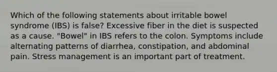 Which of the following statements about irritable bowel syndrome (IBS) is false? Excessive fiber in the diet is suspected as a cause. "Bowel" in IBS refers to the colon. Symptoms include alternating patterns of diarrhea, constipation, and abdominal pain. Stress management is an important part of treatment.