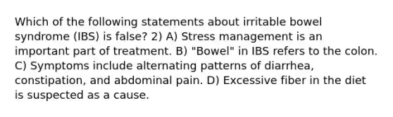 Which of the following statements about irritable bowel syndrome (IBS) is false? 2) A) Stress management is an important part of treatment. B) "Bowel" in IBS refers to the colon. C) Symptoms include alternating patterns of diarrhea, constipation, and abdominal pain. D) Excessive fiber in the diet is suspected as a cause.