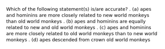 Which of the following statement(s) is/are accurate? . (a) apes and hominins are more closely related to new world monkeys than old world monkeys . (b) apes and hominins are equally related to new and old world monkeys . (c) apes and hominins are more closely related to old world monkeys than to new world monkeys . (d) apes descended from crown old world monkeys