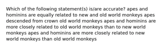 Which of the following statement(s) is/are accurate? apes and hominins are equally related to new and old world monkeys apes descended from crown old world monkeys apes and hominins are more closely related to old world monkeys than to new world monkeys apes and hominins are more closely related to new world monkeys than old world monkeys