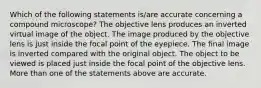 Which of the following statements is/are accurate concerning a compound microscope? The objective lens produces an inverted virtual image of the object. The image produced by the objective lens is just inside the focal point of the eyepiece. The final image is inverted compared with the original object. The object to be viewed is placed just inside the focal point of the objective lens. More than one of the statements above are accurate.