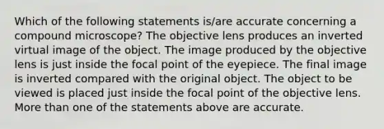 Which of the following statements is/are accurate concerning a compound microscope? The objective lens produces an inverted virtual image of the object. The image produced by the objective lens is just inside the focal point of the eyepiece. The final image is inverted compared with the original object. The object to be viewed is placed just inside the focal point of the objective lens. More than one of the statements above are accurate.