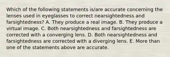 Which of the following statements is/are accurate concerning the lenses used in eyeglasses to correct nearsightedness and farsightedness? A. They produce a real image. B. They produce a virtual image. C. Both nearsightedness and farsightedness are corrected with a converging lens. D. Both nearsightedness and farsightedness are corrected with a diverging lens. E. More than one of the statements above are accurate.