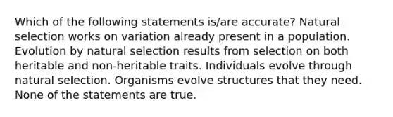 Which of the following statements is/are accurate? Natural selection works on variation already present in a population. Evolution by natural selection results from selection on both heritable and non-heritable traits. Individuals evolve through natural selection. Organisms evolve structures that they need. None of the statements are true.