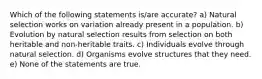 Which of the following statements is/are accurate? a) Natural selection works on variation already present in a population. b) Evolution by natural selection results from selection on both heritable and non-heritable traits. c) Individuals evolve through natural selection. d) Organisms evolve structures that they need. e) None of the statements are true.