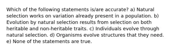 Which of the following statements is/are accurate? a) Natural selection works on variation already present in a population. b) Evolution by natural selection results from selection on both heritable and non-heritable traits. c) Individuals evolve through natural selection. d) Organisms evolve structures that they need. e) None of the statements are true.