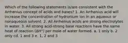 Which of the following statements is/are consistent with the Arrhenius concept of acids and bases? 1. An Arrhenius acid will increase the concentration of hydronium ion in an aqueous or nonaqueous solvent. 2. All Arrhenius acids are strong electrolytes in water. 3. All strong acid-strong base reactions have the same heat of reaction (ΔH°) per mole of water formed. a. 1 only b. 2 only cd. 1 and 3 e. 1, 2 and 3