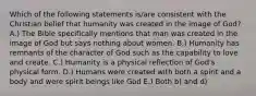 Which of the following statements is/are consistent with the Christian belief that humanity was created in the image of God? A.) The Bible specifically mentions that man was created in the image of God but says nothing about women. B.) Humanity has remnants of the character of God such as the capability to love and create. C.) Humanity is a physical reflection of God's physical form. D.) Humans were created with both a spirit and a body and were spirit beings like God E.) Both b) and d)