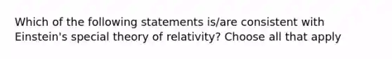 Which of the following statements is/are consistent with Einstein's special theory of relativity? Choose all that apply