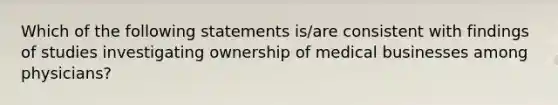 Which of the following statements is/are consistent with findings of studies investigating ownership of medical businesses among physicians?