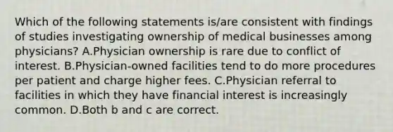 Which of the following statements is/are consistent with findings of studies investigating ownership of medical businesses among physicians? A.Physician ownership is rare due to conflict of interest. B.Physician-owned facilities tend to do more procedures per patient and charge higher fees. C.Physician referral to facilities in which they have financial interest is increasingly common. D.Both b and c are correct.