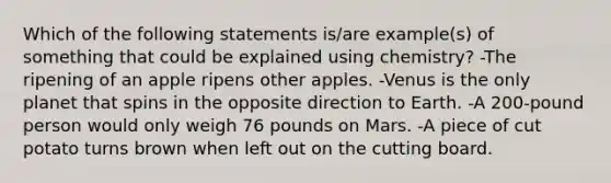 Which of the following statements is/are example(s) of something that could be explained using chemistry? -The ripening of an apple ripens other apples. -Venus is the only planet that spins in the opposite direction to Earth. -A 200-pound person would only weigh 76 pounds on Mars. -A piece of cut potato turns brown when left out on the cutting board.