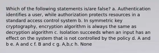 Which of the following statements is/are false? a. Authentication identifies a user, while authorization protects resources in a standard access control system b. In symmetric key cryptography, encryption algorithm is always the same as decryption algorithm c. Isolation succeeds when an input has an effect on the system that is not controlled by the policy d. A and b e. A and c f. B and c g. A,b,c h. None