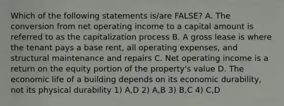 Which of the following statements is/are FALSE? A. The conversion from net operating income to a capital amount is referred to as the capitalization process B. A gross lease is where the tenant pays a base rent, all operating expenses, and structural maintenance and repairs C. Net operating income is a return on the equity portion of the property's value D. The economic life of a building depends on its economic durability, not its physical durability 1) A,D 2) A,B 3) B,C 4) C,D