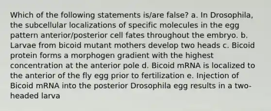 Which of the following statements is/are false? a. In Drosophila, the subcellular localizations of specific molecules in the egg pattern anterior/posterior cell fates throughout the embryo. b. Larvae from bicoid mutant mothers develop two heads c. Bicoid protein forms a morphogen gradient with the highest concentration at the anterior pole d. Bicoid mRNA is localized to the anterior of the fly egg prior to fertilization e. Injection of Bicoid mRNA into the posterior Drosophila egg results in a two-headed larva