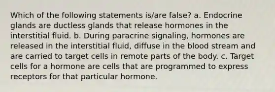 Which of the following statements is/are false? a. Endocrine glands are ductless glands that release hormones in the interstitial fluid. b. During paracrine signaling, hormones are released in the interstitial fluid, diffuse in the blood stream and are carried to target cells in remote parts of the body. c. Target cells for a hormone are cells that are programmed to express receptors for that particular hormone.