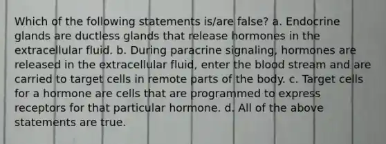 Which of the following statements is/are false? a. Endocrine glands are ductless glands that release hormones in the extracellular fluid. b. During paracrine signaling, hormones are released in the extracellular fluid, enter the blood stream and are carried to target cells in remote parts of the body. c. Target cells for a hormone are cells that are programmed to express receptors for that particular hormone. d. All of the above statements are true.