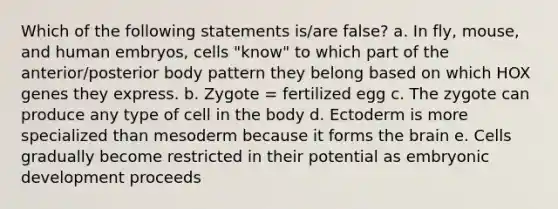 Which of the following statements is/are false? a. In fly, mouse, and human embryos, cells "know" to which part of the anterior/posterior body pattern they belong based on which HOX genes they express. b. Zygote = fertilized egg c. The zygote can produce any type of cell in the body d. Ectoderm is more specialized than mesoderm because it forms <a href='https://www.questionai.com/knowledge/kLMtJeqKp6-the-brain' class='anchor-knowledge'>the brain</a> e. Cells gradually become restricted in their potential as embryonic development proceeds