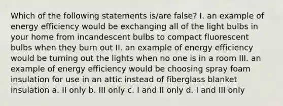 Which of the following statements is/are false? I. an example of energy efficiency would be exchanging all of the light bulbs in your home from incandescent bulbs to compact fluorescent bulbs when they burn out II. an example of energy efficiency would be turning out the lights when no one is in a room III. an example of energy efficiency would be choosing spray foam insulation for use in an attic instead of fiberglass blanket insulation a. II only b. III only c. I and II only d. I and III only