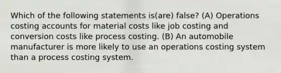 Which of the following statements is(are) false? (A) Operations costing accounts for material costs like job costing and conversion costs like process costing. (B) An automobile manufacturer is more likely to use an operations costing system than a process costing system.