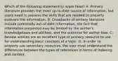 Which of the following statement(s) is/are false? A: Primary literature provides the most up-to-date source of information, but users need to possess the skills that are needed to properly evaluate the information. B: Drawbacks of tertiary literature include potentially out-of-date information, the fact that information presented may be limited by the author's knowledgebase and abilities, and the potential for author bias. C: Review articles are an excellent type of primary resource to use for understanding basic concepts of a topic. D: In order to properly use secondary resources, the user must understand the differences between the types of references in terms of indexing and content.