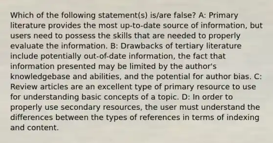 Which of the following statement(s) is/are false? A: Primary literature provides the most up-to-date source of information, but users need to possess the skills that are needed to properly evaluate the information. B: Drawbacks of tertiary literature include potentially out-of-date information, the fact that information presented may be limited by the author's knowledgebase and abilities, and the potential for author bias. C: Review articles are an excellent type of primary resource to use for understanding basic concepts of a topic. D: In order to properly use secondary resources, the user must understand the differences between the types of references in terms of indexing and content.