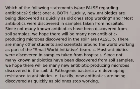 Which of the following statements is/are FALSE regarding antibiotics? Select one: a. BOTH "Luckily, new antibiotics are being discovered as quickly as old ones stop working" and "Most antibiotics were discovered in samples taken from hospitals. Since not many known antibiotics have been discovered from soil samples, we hope there will be many new antibiotic-producing microbes discovered in the soil" are FALSE. b. There are many other students and scientists around the world working as part of the "Small World Initiative" team. c. Most antibiotics were discovered in samples taken from hospitals. Since not many known antibiotics have been discovered from soil samples, we hope there will be many new antibiotic-producing microbes discovered in the soil. d. Pathogenic bacteria are developing resistance to antibiotics. e. Luckily, new antibiotics are being discovered as quickly as old ones stop working.