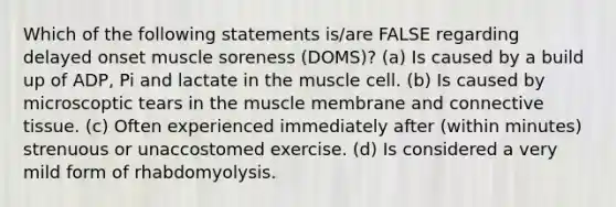 Which of the following statements is/are FALSE regarding delayed onset muscle soreness (DOMS)? (a) Is caused by a build up of ADP, Pi and lactate in the muscle cell. (b) Is caused by microscoptic tears in the muscle membrane and <a href='https://www.questionai.com/knowledge/kYDr0DHyc8-connective-tissue' class='anchor-knowledge'>connective tissue</a>. (c) Often experienced immediately after (within minutes) strenuous or unaccostomed exercise. (d) Is considered a very mild form of rhabdomyolysis.