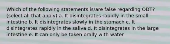 Which of the following statements is/are false regarding ODT? (select all that apply) a. It disintegrates rapidly in the small intestine b. It disintegrates slowly in the stomach c. It disintegrates rapidly in the saliva d. It disintegrates in the large intestine e. It can only be taken orally with water