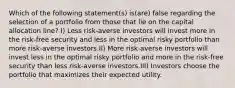 Which of the following statement(s) is(are) false regarding the selection of a portfolio from those that lie on the capital allocation line? I) Less risk-averse investors will invest more in the risk-free security and less in the optimal risky portfolio than more risk-averse investors.II) More risk-averse investors will invest less in the optimal risky portfolio and more in the risk-free security than less risk-averse investors.III) Investors choose the portfolio that maximizes their expected utility.