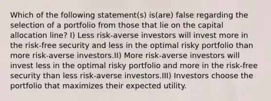 Which of the following statement(s) is(are) false regarding the selection of a portfolio from those that lie on the capital allocation line? I) Less risk-averse investors will invest more in the risk-free security and less in the optimal risky portfolio than more risk-averse investors.II) More risk-averse investors will invest less in the optimal risky portfolio and more in the risk-free security than less risk-averse investors.III) Investors choose the portfolio that maximizes their expected utility.