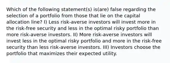 Which of the following statement(s) is(are) false regarding the selection of a portfolio from those that lie on the capital allocation line? I) Less risk-averse investors will invest more in the risk-free security and less in the optimal risky portfolio than more risk-averse investors. II) More risk-averse investors will invest less in the optimal risky portfolio and more in the risk-free security than less risk-averse investors. III) Investors choose the portfolio that maximizes their expected utility.