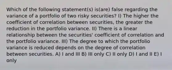 Which of the following statement(s) is(are) false regarding the variance of a portfolio of two risky securities? I) The higher the coefficient of correlation between securities, the greater the reduction in the portfolio variance. II) There is a linear relationship between the securities' coefficient of correlation and the portfolio variance. III) The degree to which the portfolio variance is reduced depends on the degree of correlation between securities. A) I and III B) III only C) II only D) I and II E) I only