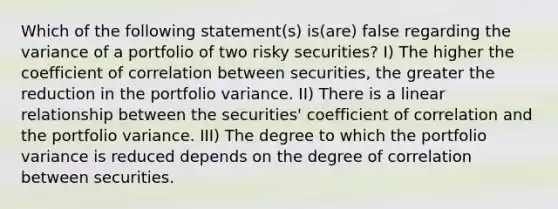 Which of the following statement(s) is(are) false regarding the variance of a portfolio of two risky securities? I) The higher the coefficient of correlation between securities, the greater the reduction in the portfolio variance. II) There is a linear relationship between the securities' coefficient of correlation and the portfolio variance. III) The degree to which the portfolio variance is reduced depends on the degree of correlation between securities.