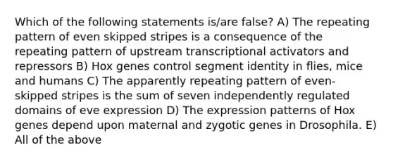 Which of the following statements is/are false? A) The repeating pattern of even skipped stripes is a consequence of the repeating pattern of upstream transcriptional activators and repressors B) Hox genes control segment identity in flies, mice and humans C) The apparently repeating pattern of even-skipped stripes is the sum of seven independently regulated domains of eve expression D) The expression patterns of Hox genes depend upon maternal and zygotic genes in Drosophila. E) All of the above