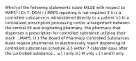 Which of the following statements is/are FALSE with respect to MAPS? (Ch 7. DEA) i.) MAPS reporting is not required if it is a controlled substance is administered directly to a patient ii.) In a centralized prescription processing center arrangement between the central fill and originating pharmacy, the pharmacy that dispenses a prescription for controlled substance utilizing their stock ...MAPS. iii.) The Board of Pharmacy Controlled Substances Rules require pharmacies to electronically report dispensing of controlled substances schedule 2-5 within 7 calendar days after the controlled substance... a.) I only b.) III only c.) I and II only