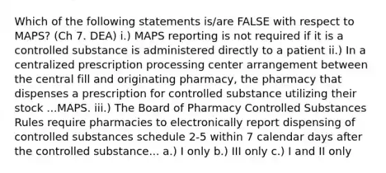 Which of the following statements is/are FALSE with respect to MAPS? (Ch 7. DEA) i.) MAPS reporting is not required if it is a controlled substance is administered directly to a patient ii.) In a centralized prescription processing center arrangement between the central fill and originating pharmacy, the pharmacy that dispenses a prescription for controlled substance utilizing their stock ...MAPS. iii.) The Board of Pharmacy Controlled Substances Rules require pharmacies to electronically report dispensing of controlled substances schedule 2-5 within 7 calendar days after the controlled substance... a.) I only b.) III only c.) I and II only